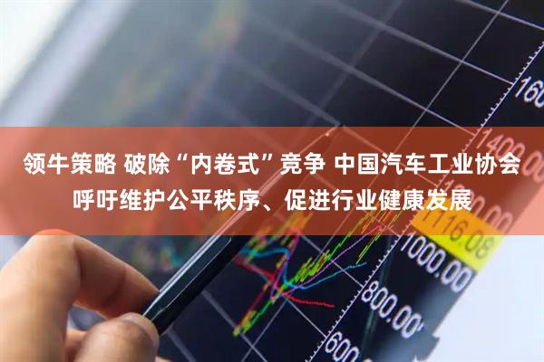 领牛策略 破除“内卷式”竞争 中国汽车工业协会呼吁维护公平秩序、促进行业健康发展