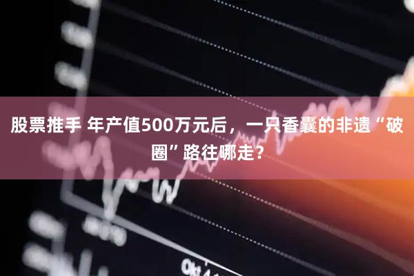 股票推手 年产值500万元后，一只香囊的非遗“破圈”路往哪走？