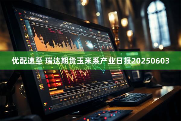 优配速至 瑞达期货玉米系产业日报20250603