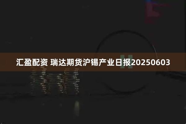 汇盈配资 瑞达期货沪锡产业日报20250603