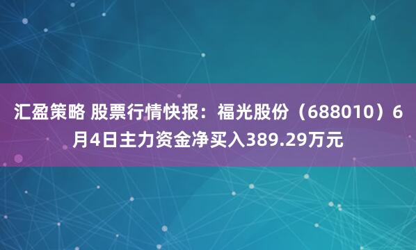 汇盈策略 股票行情快报：福光股份（688010）6月4日主力资金净买入389.29万元