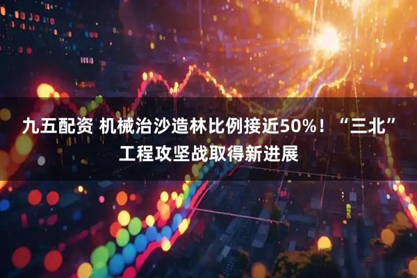 九五配资 机械治沙造林比例接近50%！“三北”工程攻坚战取得新进展