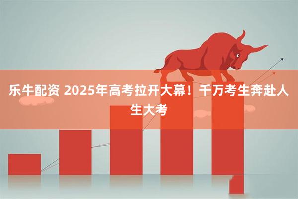 乐牛配资 2025年高考拉开大幕！千万考生奔赴人生大考