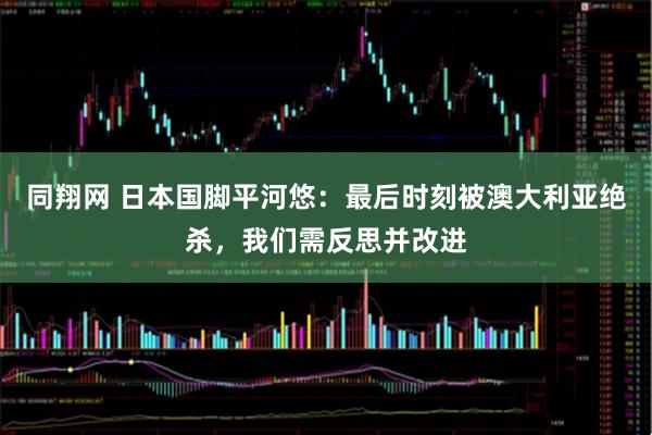 同翔网 日本国脚平河悠：最后时刻被澳大利亚绝杀，我们需反思并改进