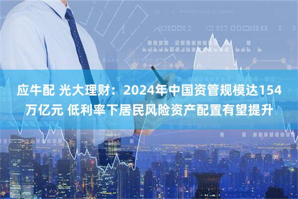 应牛配 光大理财：2024年中国资管规模达154万亿元 低利率下居民风险资产配置有望提升