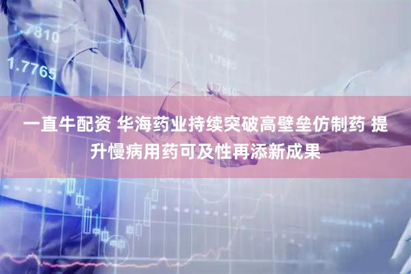 一直牛配资 华海药业持续突破高壁垒仿制药 提升慢病用药可及性再添新成果