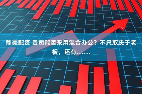鼎豪配资 贵司能否采用混合办公？不只取决于老板，还有……