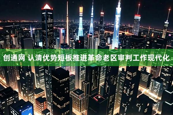 创通网 认清优势短板推进革命老区审判工作现代化