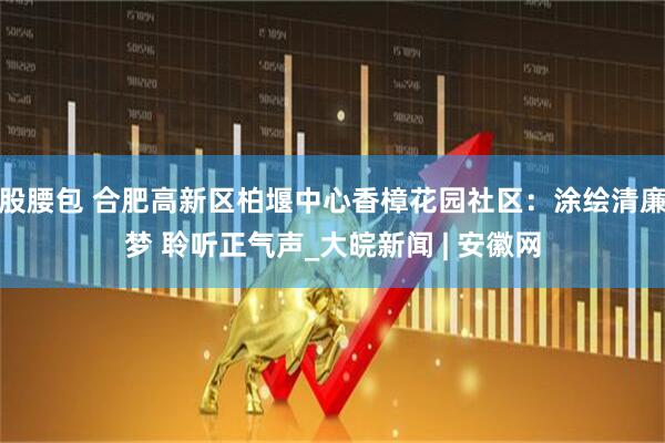 股腰包 合肥高新区柏堰中心香樟花园社区：涂绘清廉梦 聆听正气声_大皖新闻 | 安徽网