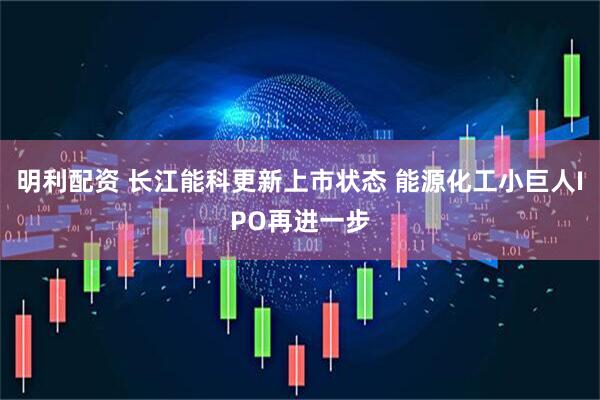 明利配资 长江能科更新上市状态 能源化工小巨人IPO再进一步