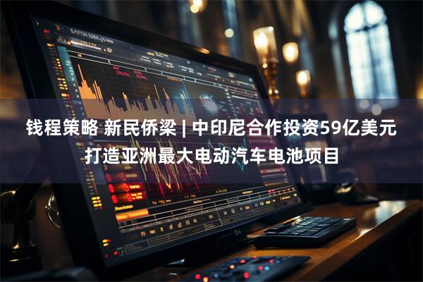 钱程策略 新民侨梁 | 中印尼合作投资59亿美元打造亚洲最大电动汽车电池项目