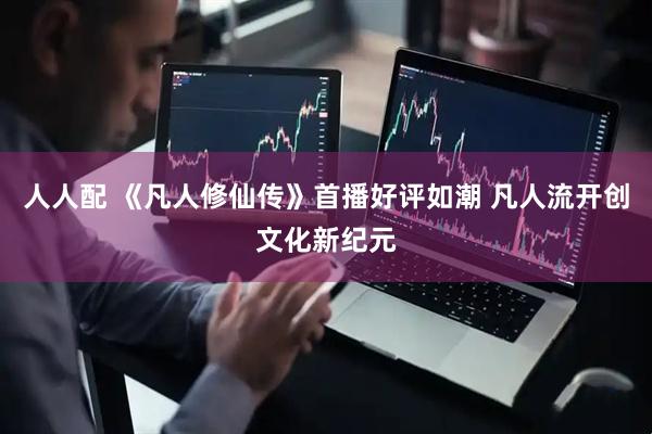 人人配 《凡人修仙传》首播好评如潮 凡人流开创文化新纪元
