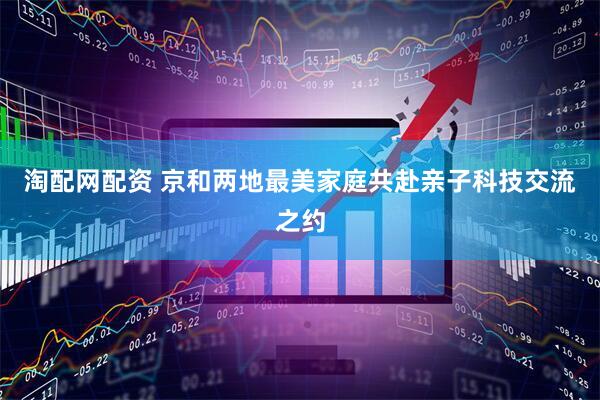 淘配网配资 京和两地最美家庭共赴亲子科技交流之约