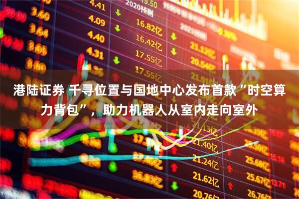 港陆证券 千寻位置与国地中心发布首款“时空算力背包”，助力机器人从室内走向室外
