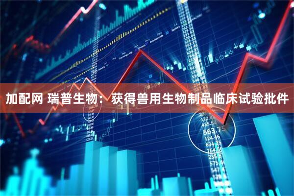 加配网 瑞普生物：获得兽用生物制品临床试验批件