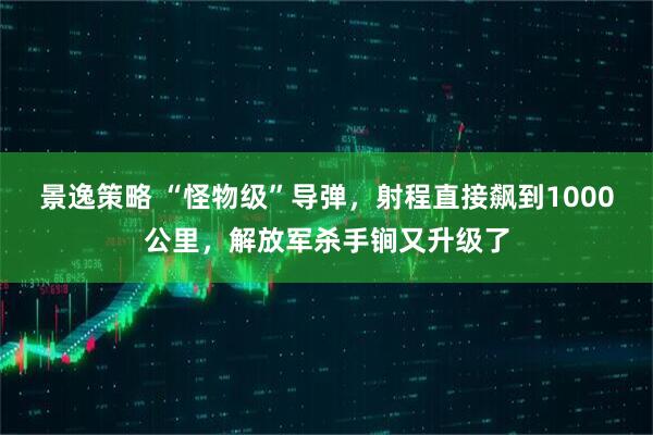 景逸策略 “怪物级”导弹,射程直接飙到1000公里,解放军杀手锏又升级了