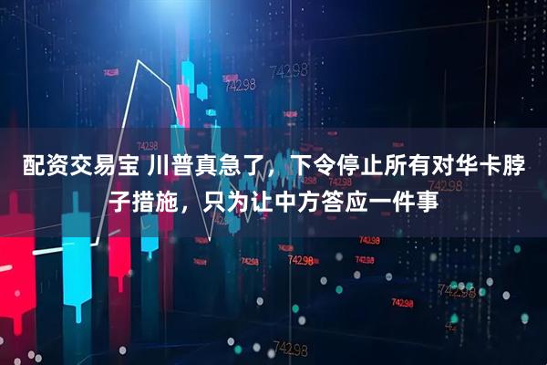 配资交易宝 川普真急了，下令停止所有对华卡脖子措施，只为让中方答应一件事