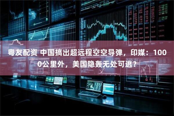 粤友配资 中国搞出超远程空空导弹，印媒：1000公里外，美国隐轰无处可逃？