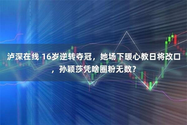 泸深在线 16岁逆转夺冠，她场下暖心教日将改口，孙颖莎凭啥圈粉无数？