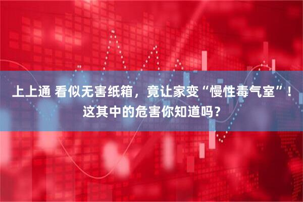 上上通 看似无害纸箱，竟让家变“慢性毒气室”！这其中的危害你知道吗？
