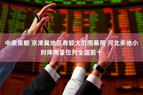 中鼎策略 京津冀地区有较大范围暴雨 河北多地小时降雨量位列全国前十