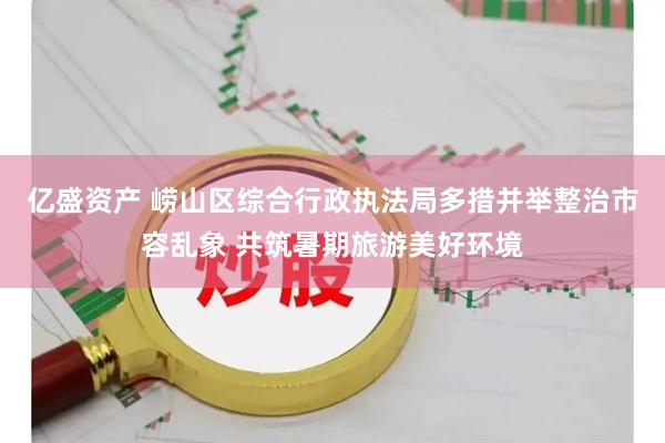 亿盛资产 崂山区综合行政执法局多措并举整治市容乱象 共筑暑期旅游美好环境