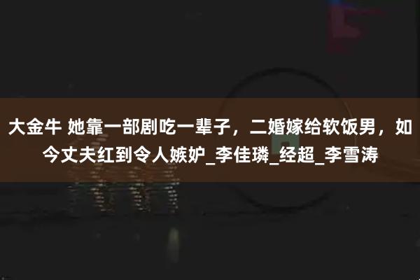 大金牛 她靠一部剧吃一辈子，二婚嫁给软饭男，如今丈夫红到令人嫉妒_李佳璘_经超_李雪涛
