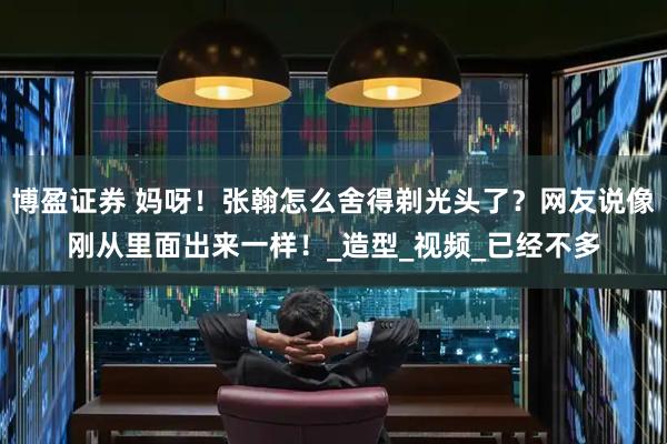 博盈证券 妈呀！张翰怎么舍得剃光头了？网友说像刚从里面出来一样！_造型_视频_已经不多