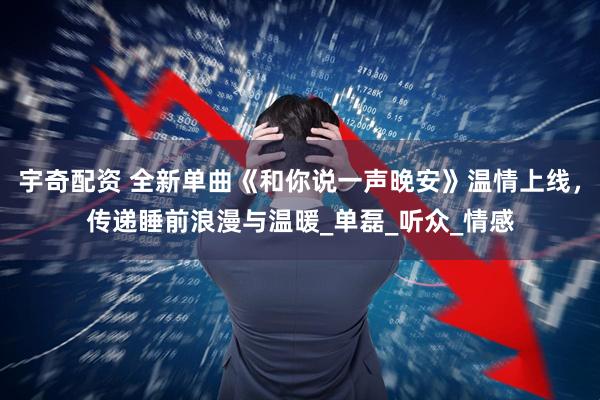 宇奇配资 全新单曲《和你说一声晚安》温情上线，传递睡前浪漫与温暖_单磊_听众_情感