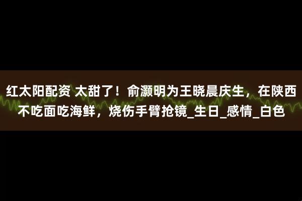 红太阳配资 太甜了！俞灏明为王晓晨庆生，在陕西不吃面吃海鲜，烧伤手臂抢镜_生日_感情_白色