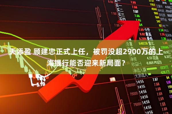 天添盈 顾建忠正式上任，被罚没超2900万的上海银行能否迎来新局面？
