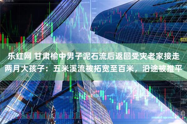 乐红网 甘肃榆中男子泥石流后返回受灾老家接走两月大孩子：五米溪流被拓宽至百米，沿途被推平