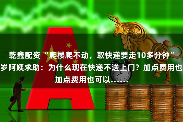 乾鑫配资 “爬楼爬不动，取快递要走10多分钟”，杭州78岁阿姨求助：为什么现在快递不送上门？加点费用也可以……