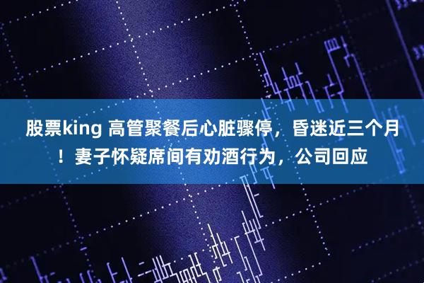 股票king 高管聚餐后心脏骤停，昏迷近三个月！妻子怀疑席间有劝酒行为，公司回应