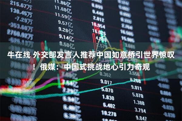 牛在线 外交部发言人推荐中国如意桥引世界惊叹！俄媒：中国式挑战地心引力奇观