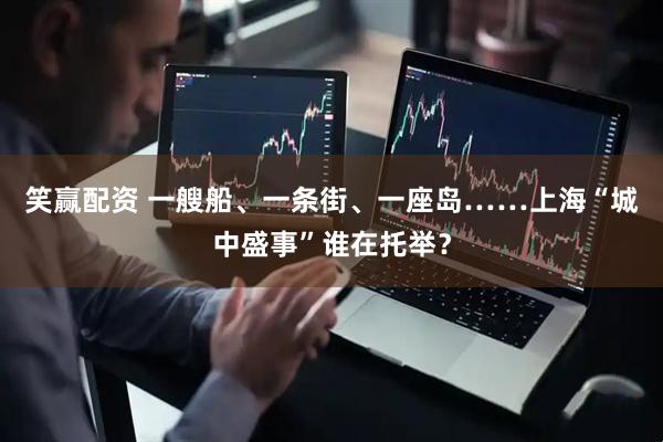 笑赢配资 一艘船、一条街、一座岛……上海“城中盛事”谁在托举？