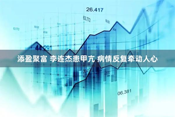 添盈聚富 李连杰患甲亢 病情反复牵动人心