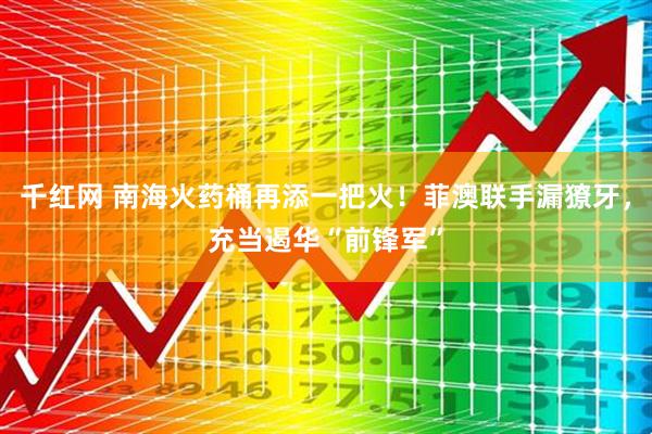 千红网 南海火药桶再添一把火！菲澳联手漏獠牙，充当遏华“前锋军”
