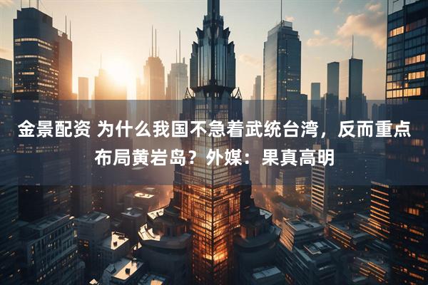 金景配资 为什么我国不急着武统台湾，反而重点布局黄岩岛？外媒：果真高明