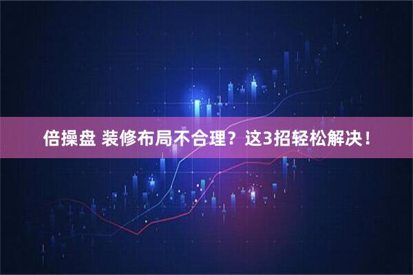 倍操盘 装修布局不合理？这3招轻松解决！