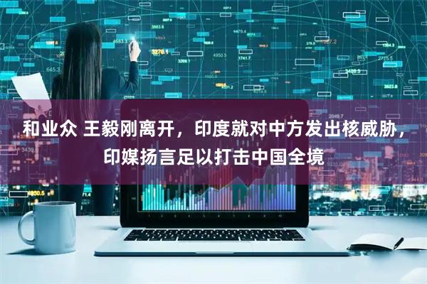 和业众 王毅刚离开，印度就对中方发出核威胁，印媒扬言足以打击中国全境