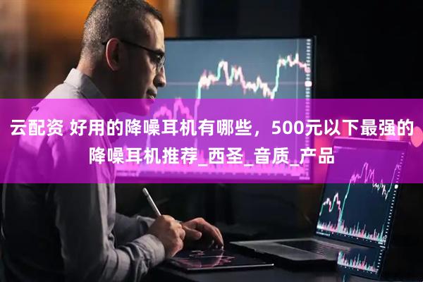 云配资 好用的降噪耳机有哪些，500元以下最强的降噪耳机推荐_西圣_音质_产品