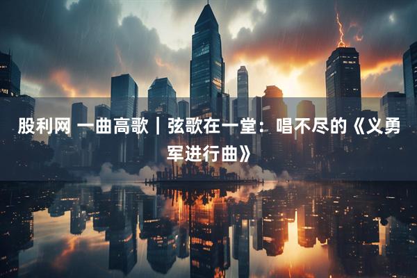 股利网 一曲高歌｜弦歌在一堂：唱不尽的《义勇军进行曲》