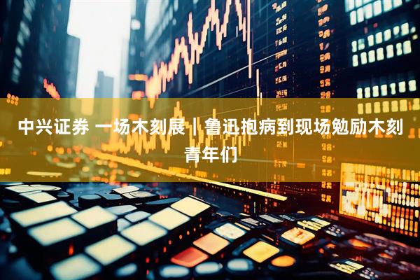 中兴证券 一场木刻展｜鲁迅抱病到现场勉励木刻青年们