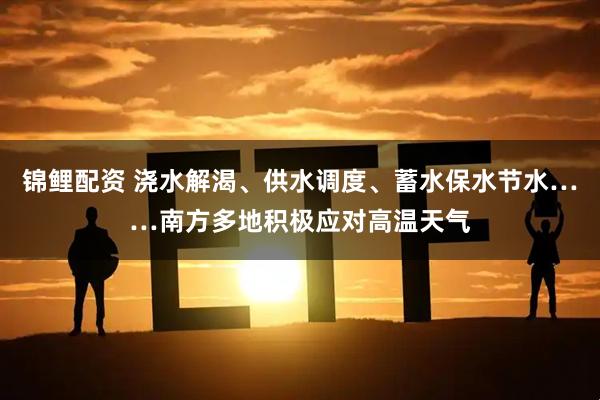 锦鲤配资 浇水解渴、供水调度、蓄水保水节水……南方多地积极应对高温天气