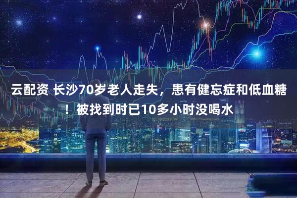 云配资 长沙70岁老人走失，患有健忘症和低血糖！被找到时已10多小时没喝水
