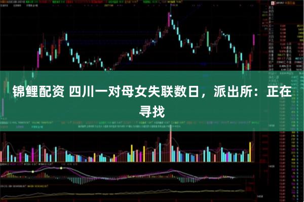锦鲤配资 四川一对母女失联数日，派出所：正在寻找