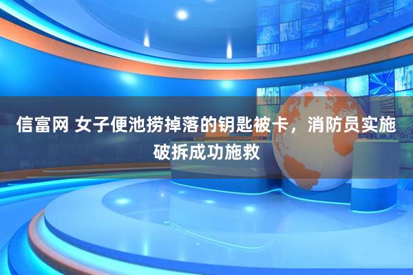 信富网 女子便池捞掉落的钥匙被卡，消防员实施破拆成功施救