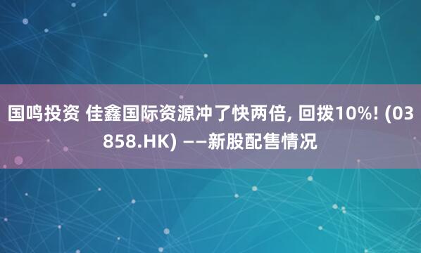 国鸣投资 佳鑫国际资源冲了快两倍, 回拨10%! (03858.HK) ——新股配售情况