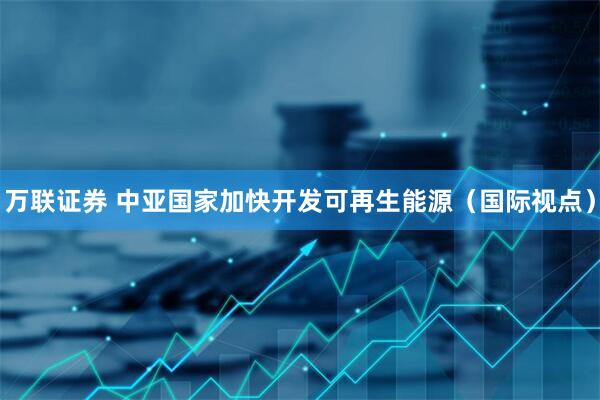 万联证券 中亚国家加快开发可再生能源（国际视点）